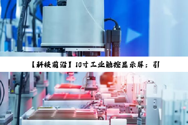 【科技前沿】10寸工业触控显示屏：引领智能制造新潮流，解锁人机交互新高度